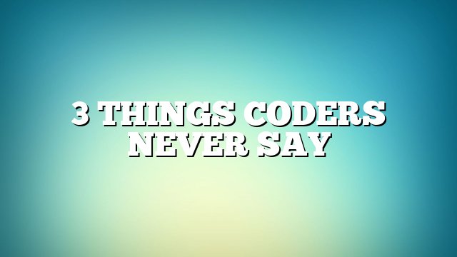 3 Things Coders Never Say